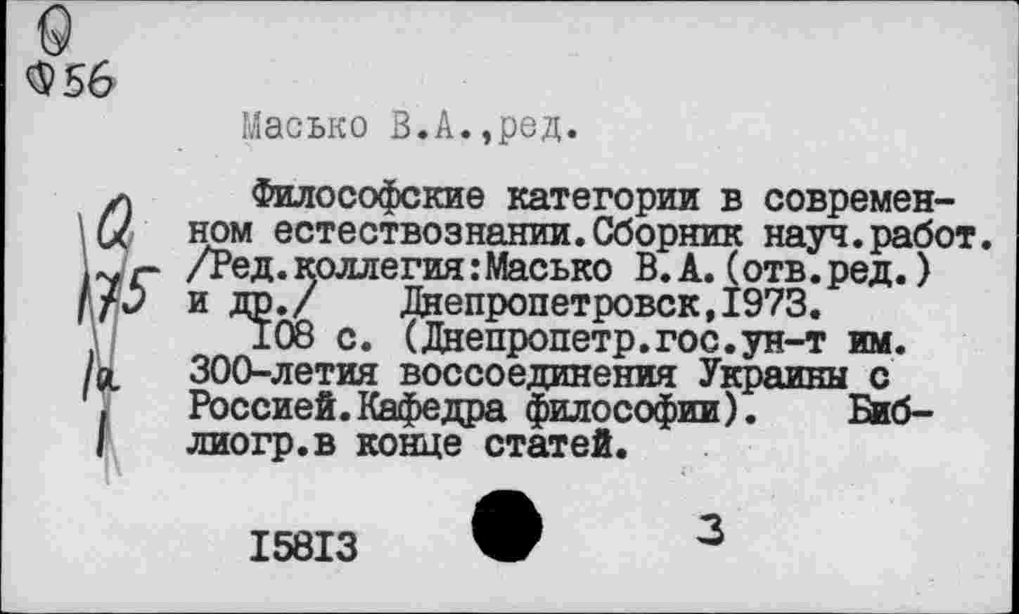 ﻿9 $56
Масько В.А.,ред.
✓) Философские категории в современен ном естествознании.Сборник науч.работ. 1Уг- /Ред.коллегия:Масько В. А. (отв.ред.) Ifj	и др./	Днепропетровск,1973.
108 с.	(Днепропетр.гос.ун-т им.
/ос	300-летия	воссоединения Украины с
Россией.Кафедра философии).	Биб-
I	лиогр.в конце статей.
I58I3
3